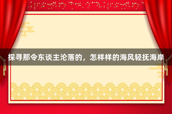 探寻那令东谈主沦落的，怎样样的海风轻抚海岸